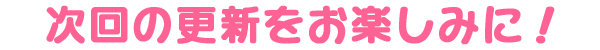 次回の更新をお楽しみに!