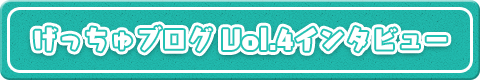 げっちゅブログVol.4インタビュー