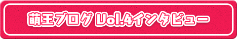 萌王ブログVol.4インタビュー
